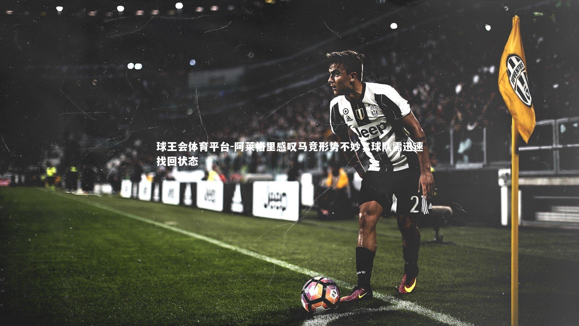 球王会体育平台-阿莱格里感叹马竞形势不妙，球队需迅速找回状态