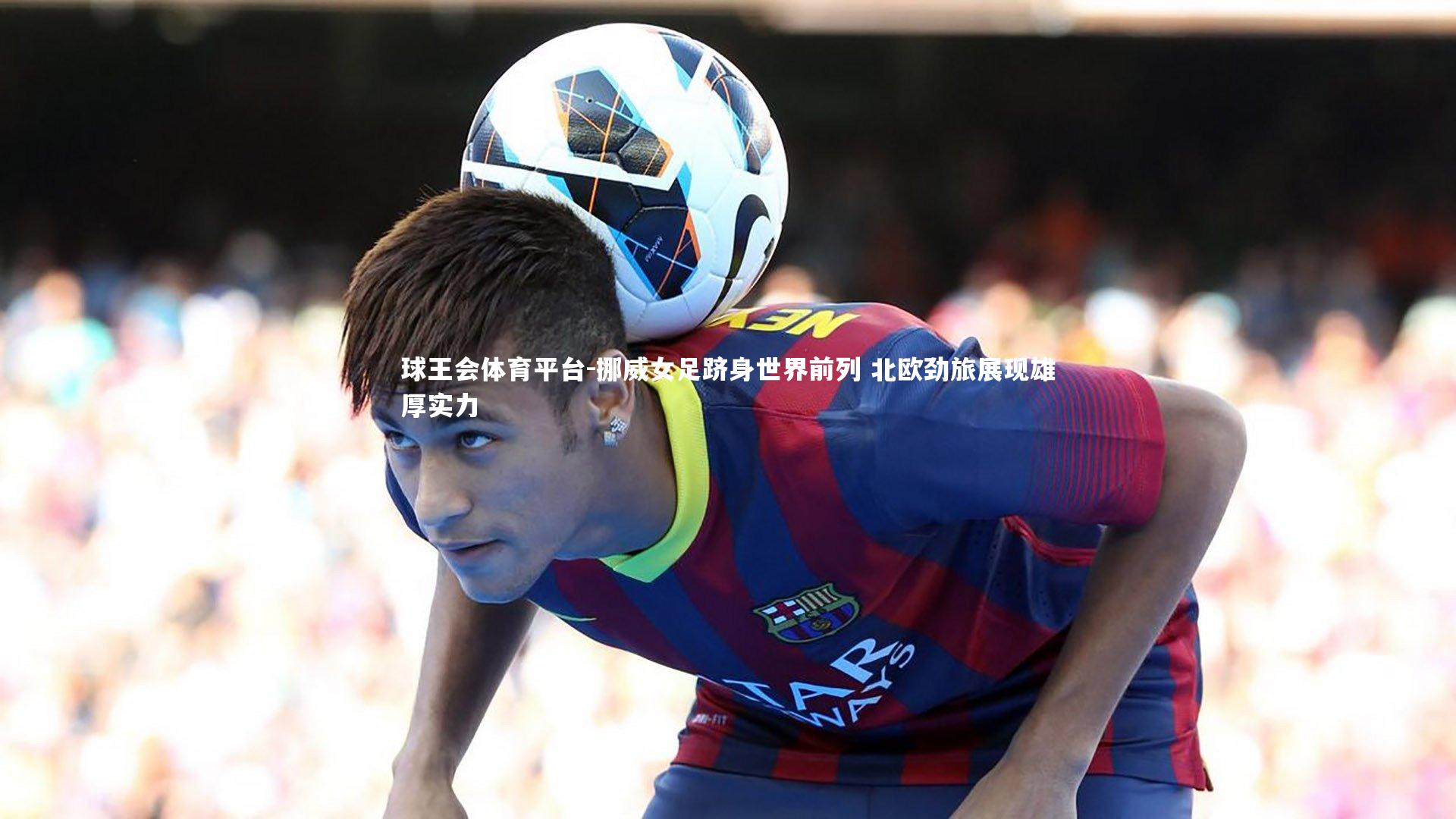 球王会体育平台-挪威女足跻身世界前列 北欧劲旅展现雄厚实力